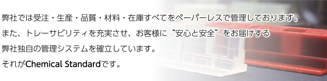 弊社では受注・生産・品質・材料・在庫すべてをペーパーレスで管理しております。また、トレーサビリティを充実させ、お客様に“安心と安全”をお届けする弊社独自の管理システムを確立しています。それがChemical Standardです。